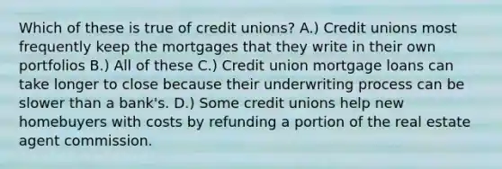 Which of these is true of credit unions? A.) Credit unions most frequently keep the mortgages that they write in their own portfolios B.) All of these C.) Credit union mortgage loans can take longer to close because their underwriting process can be slower than a bank's. D.) Some credit unions help new homebuyers with costs by refunding a portion of the real estate agent commission.