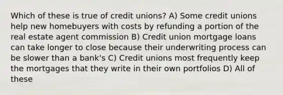 Which of these is true of credit unions? A) Some credit unions help new homebuyers with costs by refunding a portion of the real estate agent commission B) Credit union mortgage loans can take longer to close because their underwriting process can be slower than a bank's C) Credit unions most frequently keep the mortgages that they write in their own portfolios D) All of these