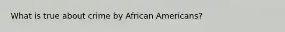 What is true about crime by African Americans?