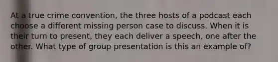 At a true crime convention, the three hosts of a podcast each choose a different missing person case to discuss. When it is their turn to present, they each deliver a speech, one after the other. What type of group presentation is this an example of?