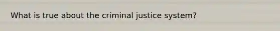 What is true about the criminal justice system?