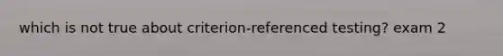 which is not true about criterion-referenced testing? exam 2