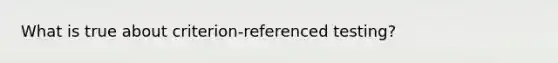 What is true about criterion-referenced testing?