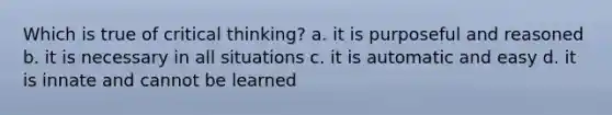 Which is true of critical thinking? a. it is purposeful and reasoned b. it is necessary in all situations c. it is automatic and easy d. it is innate and cannot be learned