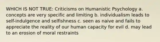 WHICH IS NOT TRUE: Criticisms on Humanistic Psychology a. concepts are very specific and limiting b. individualism leads to self-indulgence and selfishness c. seen as naive and fails to appreciate the reality of our human capacity for evil d. may lead to an erosion of moral restraints