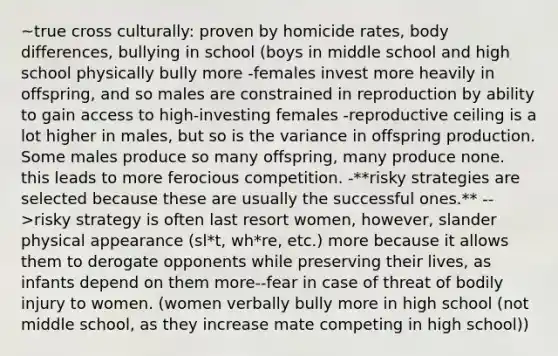 ~true cross culturally: proven by homicide rates, body differences, bullying in school (boys in middle school and high school physically bully more -females invest more heavily in offspring, and so males are constrained in reproduction by ability to gain access to high-investing females -reproductive ceiling is a lot higher in males, but so is the variance in offspring production. Some males produce so many offspring, many produce none. this leads to more ferocious competition. -**risky strategies are selected because these are usually the successful ones.** -->risky strategy is often last resort women, however, slander physical appearance (sl*t, wh*re, etc.) more because it allows them to derogate opponents while preserving their lives, as infants depend on them more--fear in case of threat of bodily injury to women. (women verbally bully more in high school (not middle school, as they increase mate competing in high school))