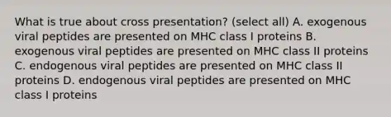 What is true about cross presentation? (select all) A. exogenous viral peptides are presented on MHC class I proteins B. exogenous viral peptides are presented on MHC class II proteins C. endogenous viral peptides are presented on MHC class II proteins D. endogenous viral peptides are presented on MHC class I proteins