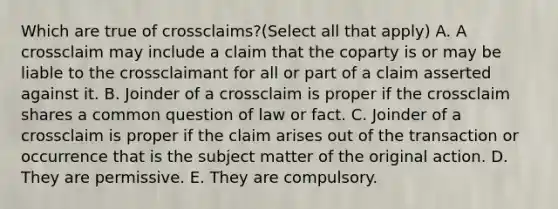 Which are true of crossclaims?(Select all that apply) A. A crossclaim may include a claim that the coparty is or may be liable to the crossclaimant for all or part of a claim asserted against it. B. Joinder of a crossclaim is proper if the crossclaim shares a common question of law or fact. C. Joinder of a crossclaim is proper if the claim arises out of the transaction or occurrence that is the subject matter of the original action. D. They are permissive. E. They are compulsory.