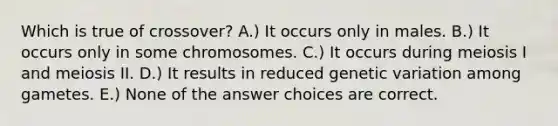 Which is true of crossover? A.) It occurs only in males. B.) It occurs only in some chromosomes. C.) It occurs during meiosis I and meiosis II. D.) It results in reduced genetic variation among gametes. E.) None of the answer choices are correct.