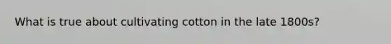 What is true about cultivating cotton in the late 1800s?