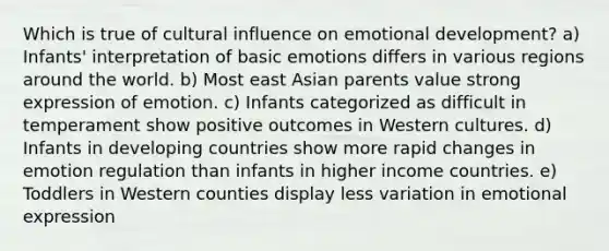 Which is true of cultural influence on emotional development? a) Infants' interpretation of basic emotions differs in various regions around the world. b) Most east Asian parents value strong expression of emotion. c) Infants categorized as difficult in temperament show positive outcomes in Western cultures. d) Infants in developing countries show more rapid changes in emotion regulation than infants in higher income countries. e) Toddlers in Western counties display less variation in emotional expression