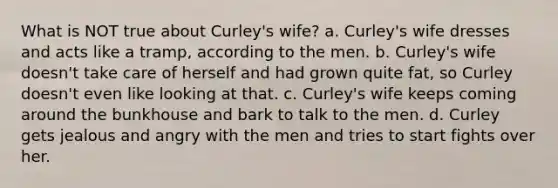 What is NOT true about Curley's wife? a. Curley's wife dresses and acts like a tramp, according to the men. b. Curley's wife doesn't take care of herself and had grown quite fat, so Curley doesn't even like looking at that. c. Curley's wife keeps coming around the bunkhouse and bark to talk to the men. d. Curley gets jealous and angry with the men and tries to start fights over her.