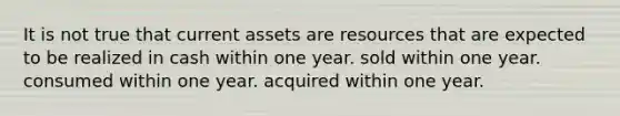 It is not true that current assets are resources that are expected to be realized in cash within one year. sold within one year. consumed within one year. acquired within one year.