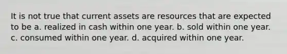 It is not true that current assets are resources that are expected to be a. realized in cash within one year. b. sold within one year. c. consumed within one year. d. acquired within one year.