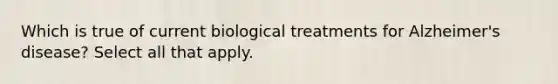 Which is true of current biological treatments for Alzheimer's disease? Select all that apply.