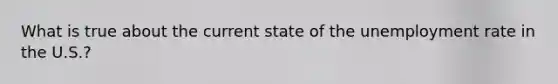 What is true about the current state of the <a href='https://www.questionai.com/knowledge/kh7PJ5HsOk-unemployment-rate' class='anchor-knowledge'>unemployment rate</a> in the U.S.?