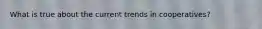 What is true about the current trends in cooperatives?