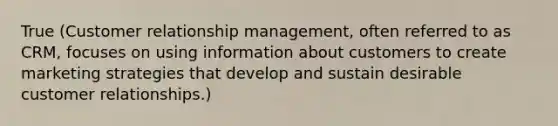 True (Customer relationship management, often referred to as CRM, focuses on using information about customers to create marketing strategies that develop and sustain desirable customer relationships.)