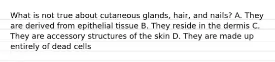 What is not true about cutaneous glands, hair, and nails? A. They are derived from epithelial tissue B. They reside in the dermis C. They are accessory structures of the skin D. They are made up entirely of dead cells