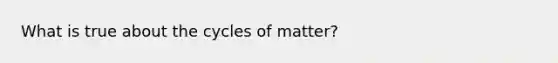 What is true about the cycles of matter?