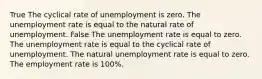 True The cyclical rate of unemployment is zero. The unemployment rate is equal to the natural rate of unemployment. False The unemployment rate is equal to zero. The unemployment rate is equal to the cyclical rate of unemployment. The natural unemployment rate is equal to zero. The employment rate is 100%.