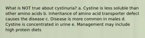 What is NOT true about cystinuria? a. Cystine is less soluble than other amino acids b. Inheritance of amino acid transporter defect causes the disease c. Disease is more common in males d. Cystine is concentrated in urine e. Management may include high protein diets