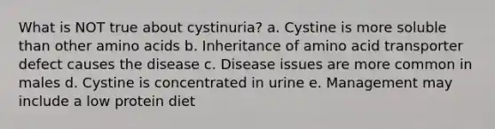 What is NOT true about cystinuria? a. Cystine is more soluble than other amino acids b. Inheritance of amino acid transporter defect causes the disease c. Disease issues are more common in males d. Cystine is concentrated in urine e. Management may include a low protein diet