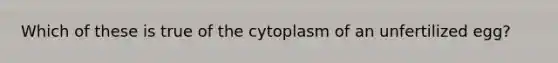 Which of these is true of the cytoplasm of an unfertilized egg?