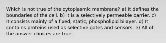 Which is not true of the cytoplasmic membrane? a) It defines the boundaries of the cell. b) It is a selectively permeable barrier. c) It consists mainly of a fixed, static, phospholipid bilayer. d) It contains proteins used as selective gates and sensors. e) All of the answer choices are true.