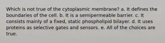 Which is not true of the cytoplasmic membrane? a. It defines the boundaries of the cell. b. It is a semipermeable barrier. c. It consists mainly of a fixed, static phospholipid bilayer. d. It uses proteins as selective gates and sensors. e. All of the choices are true.