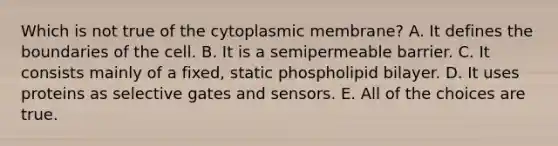 Which is not true of the cytoplasmic membrane? A. It defines the boundaries of the cell. B. It is a semipermeable barrier. C. It consists mainly of a fixed, static phospholipid bilayer. D. It uses proteins as selective gates and sensors. E. All of the choices are true.