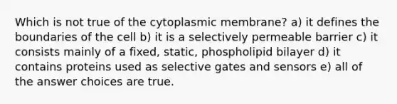 Which is not true of the cytoplasmic membrane? a) it defines the boundaries of the cell b) it is a selectively permeable barrier c) it consists mainly of a fixed, static, phospholipid bilayer d) it contains proteins used as selective gates and sensors e) all of the answer choices are true.