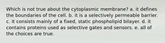 Which is not true about the cytoplasmic membrane? a. it defines the boundaries of the cell. b. it is a selectively permeable barrier. c. it consists mainly of a fixed, static phospholipid bilayer. d. it contains proteins used as selective gates and sensors. e. all of the choices are true.