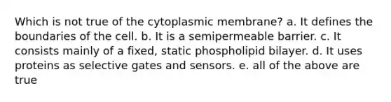 Which is not true of the cytoplasmic membrane? a. It defines the boundaries of the cell. b. It is a semipermeable barrier. c. It consists mainly of a fixed, static phospholipid bilayer. d. It uses proteins as selective gates and sensors. e. all of the above are true