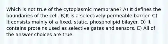 Which is not true of the cytoplasmic membrane? A) It defines the boundaries of the cell. B)It is a selectively permeable barrier. C) It consists mainly of a fixed, static, phospholipid bilayer. D) It contains proteins used as selective gates and sensors. E) All of the answer choices are true.