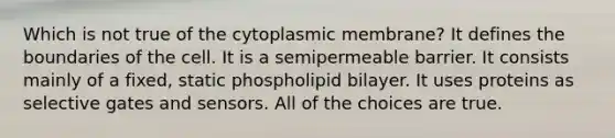 Which is not true of the cytoplasmic membrane? It defines the boundaries of the cell. It is a semipermeable barrier. It consists mainly of a fixed, static phospholipid bilayer. It uses proteins as selective gates and sensors. All of the choices are true.