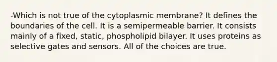 -Which is not true of the cytoplasmic membrane? It defines the boundaries of the cell. It is a semipermeable barrier. It consists mainly of a fixed, static, phospholipid bilayer. It uses proteins as selective gates and sensors. All of the choices are true.