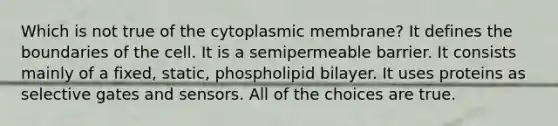 Which is not true of the cytoplasmic membrane? It defines the boundaries of the cell. It is a semipermeable barrier. It consists mainly of a fixed, static, phospholipid bilayer. It uses proteins as selective gates and sensors. All of the choices are true.