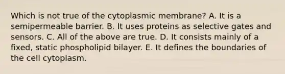 Which is not true of the cytoplasmic membrane? A. It is a semipermeable barrier. B. It uses proteins as selective gates and sensors. C. All of the above are true. D. It consists mainly of a fixed, static phospholipid bilayer. E. It defines the boundaries of the cell cytoplasm.