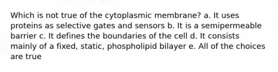 Which is not true of the cytoplasmic membrane? a. It uses proteins as selective gates and sensors b. It is a semipermeable barrier c. It defines the boundaries of the cell d. It consists mainly of a fixed, static, phospholipid bilayer e. All of the choices are true