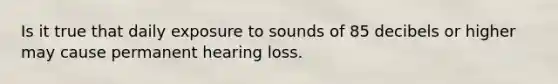 Is it true that daily exposure to sounds of 85 decibels or higher may cause permanent hearing loss.