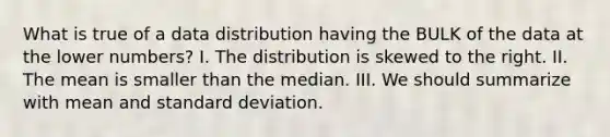 What is true of a data distribution having the BULK of the data at the lower numbers? I. The distribution is skewed to the right. II. The mean is smaller than the median. III. We should summarize with mean and standard deviation.