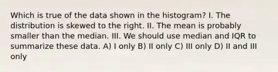 Which is true of the data shown in the histogram? I. The distribution is skewed to the right. II. The mean is probably smaller than the median. III. We should use median and IQR to summarize these data. A) I only B) II only C) III only D) II and III only