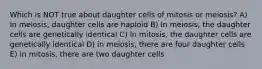 Which is NOT true about daughter cells of mitosis or meiosis? A) In meiosis, daughter cells are haploid B) In meiosis, the daughter cells are genetically identical C) In mitosis, the daughter cells are genetically identical D) in meiosis, there are four daughter cells E) in mitosis, there are two daughter cells