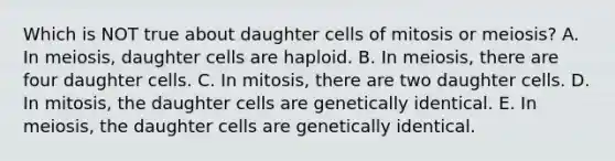 Which is NOT true about daughter cells of mitosis or meiosis? A. In meiosis, daughter cells are haploid. B. In meiosis, there are four daughter cells. C. In mitosis, there are two daughter cells. D. In mitosis, the daughter cells are genetically identical. E. In meiosis, the daughter cells are genetically identical.