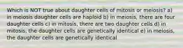 Which is NOT true about daughter cells of mitosis or meiosis? a) in meiosis daughter cells are haploid b) in meiosis, there are four daughter cells c) in mitosis, there are two daughter cells d) in mitosis, the daughter cells are genetically identical e) in meiosis, the daughter cells are genetically identical