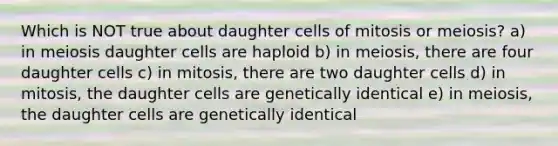 Which is NOT true about daughter cells of mitosis or meiosis? a) in meiosis daughter cells are haploid b) in meiosis, there are four daughter cells c) in mitosis, there are two daughter cells d) in mitosis, the daughter cells are genetically identical e) in meiosis, the daughter cells are genetically identical