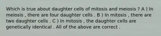 Which is true about daughter cells of mitosis and meiosis ? A ) In meiosis , there are four daughter cells . B ) In mitosis , there are two daughter cells . C ) In mitosis , the daughter cells are genetically identical . All of the above are correct .