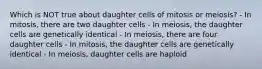 Which is NOT true about daughter cells of mitosis or meiosis? - In mitosis, there are two daughter cells - In meiosis, the daughter cells are genetically identical - In meiosis, there are four daughter cells - In mitosis, the daughter cells are genetically identical - In meiosis, daughter cells are haploid