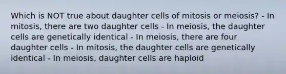 Which is NOT true about daughter cells of mitosis or meiosis? - In mitosis, there are two daughter cells - In meiosis, the daughter cells are genetically identical - In meiosis, there are four daughter cells - In mitosis, the daughter cells are genetically identical - In meiosis, daughter cells are haploid